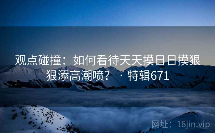 观点碰撞：如何看待天天摸日日摸狠狠添高潮喷？ · 特辑671
