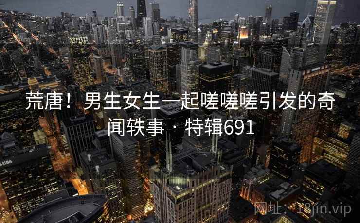 荒唐!男生女生一起嗟嗟嗟引发的奇闻轶事 · 特辑691 第2张 荒唐!男生女生一起嗟嗟嗟引发的奇闻轶事 · 特辑691 第2张