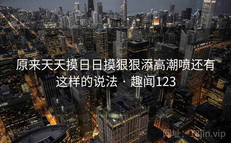 原来天天摸日日摸狠狠添高潮喷还有这样的说法 · 趣闻123