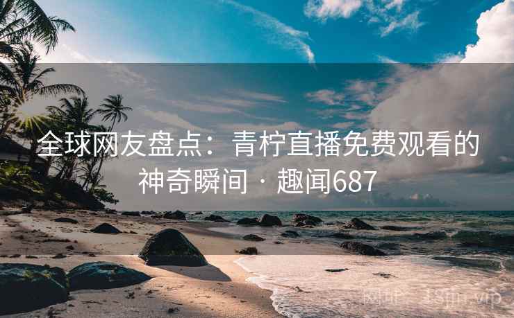 全球网友盘点:青柠直播免费观看的神奇瞬间 · 趣闻687 第2张 全球网友盘点:青柠直播免费观看的神奇瞬间 · 趣闻687 第2张