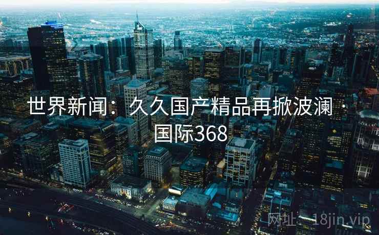 世界新闻：久久国产精品再掀波澜 · 国际368