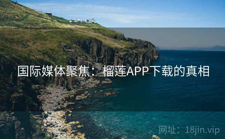 国际媒体聚焦：榴莲APP下载的真相