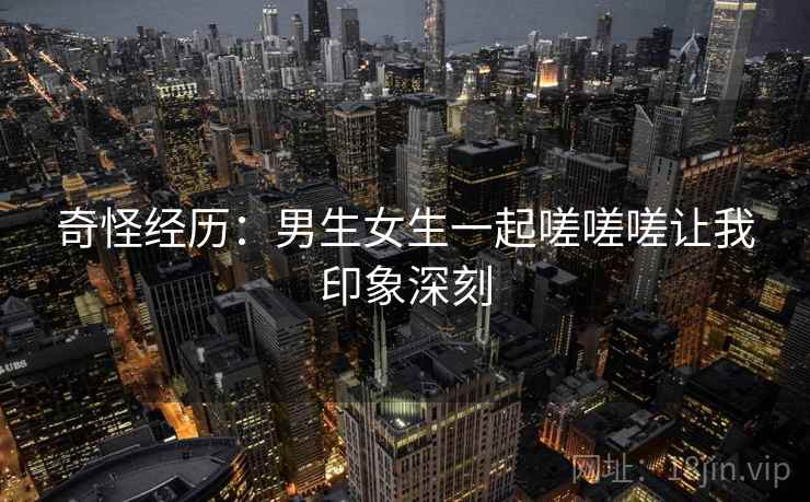 奇怪经历：男生女生一起嗟嗟嗟让我印象深刻  第2张