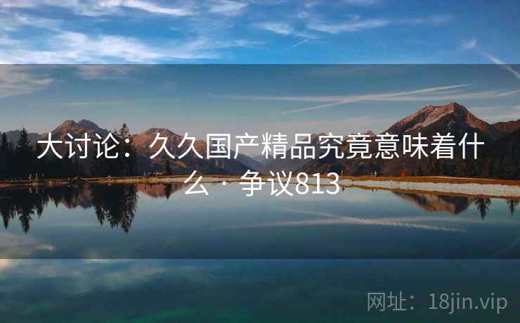 大讨论：久久国产精品究竟意味着什么 · 争议813