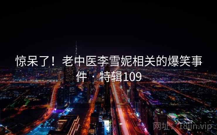 惊呆了！老中医李雪妮相关的爆笑事件 · 特辑109